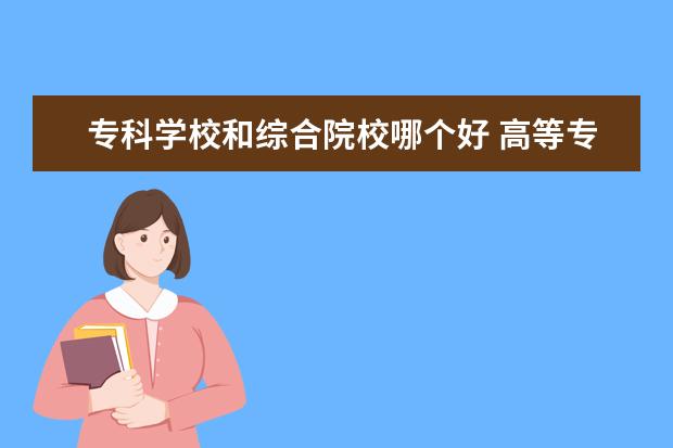 专科学校和综合院校哪个好 高等专科学校和职业学院、职业技术学院有什么区别?...