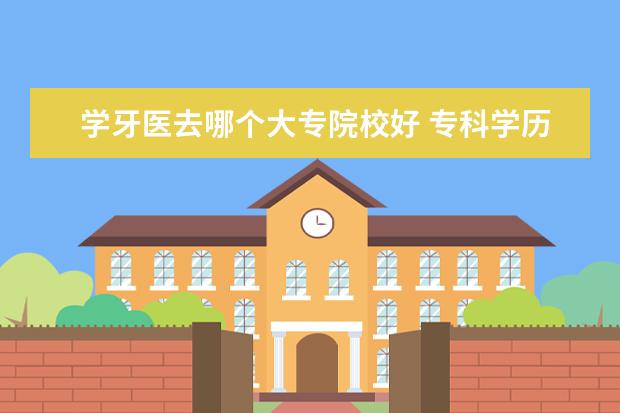 学牙医去哪个大专院校好 专科学历可以学牙医嘛,应该怎么做?