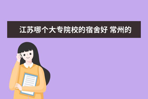 江苏哪个大专院校的宿舍好 常州的哪个大专的住宿条件好 具体点 一个宿舍住几个...