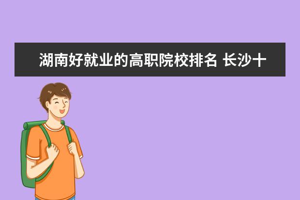 湖南好就业的高职院校排名 长沙十大排名职业学校?