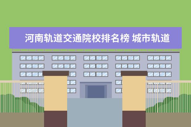 河南轨道交通院校排名榜 城市轨道交通运营管理可以专升本吗?