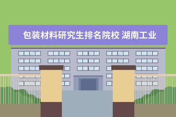 包装材料研究生排名院校 湖南工业大学近几年全国排名怎么样