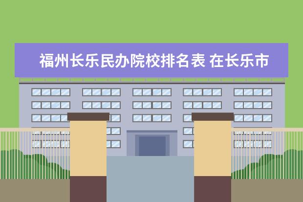 福州长乐民办院校排名表 在长乐市附近都有什么大学 知道的说详细点 哦 - 百...