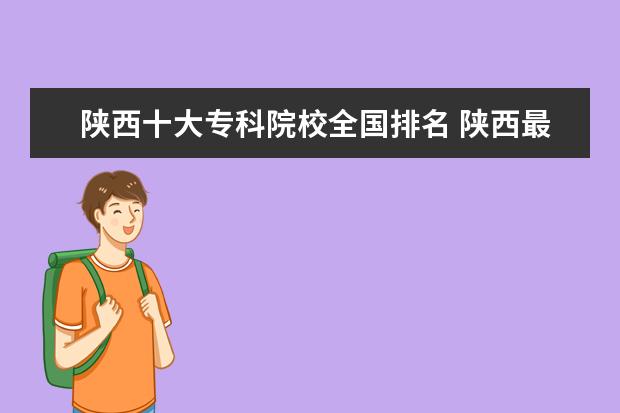 陕西十大专科院校全国排名 陕西最好的公办专科学校排名