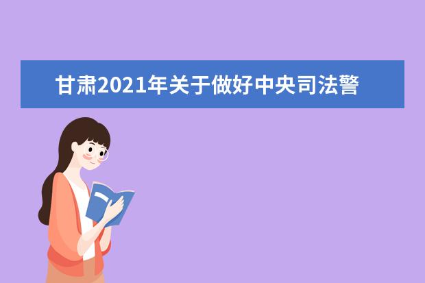 甘肃2021年关于做好中央司法警官学院招生面试体检和体能测试工作 2021年等司法行政类警察院校招生面试与体检和体