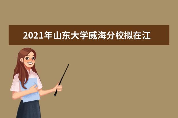 2021年山东大学威海分校拟在江苏招生普通高校本科专业（类）选考科目要求  好不好