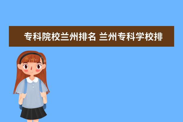 专科院校兰州排名 兰州专科学校排名,甘肃大专院校有哪些