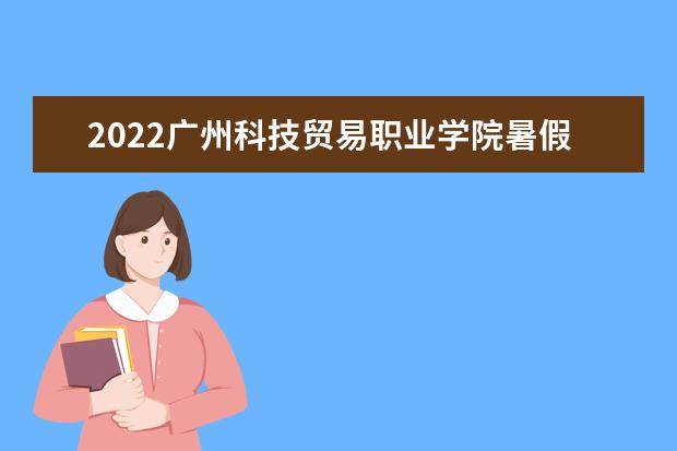 2022广州科技贸易职业学院暑假放假时间安排 什么时间开学 宿舍条件 有没有空调