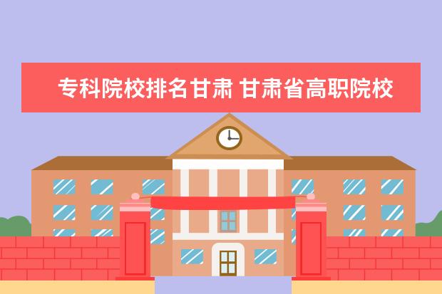 专科院校排名甘肃 甘肃省高职院校排名