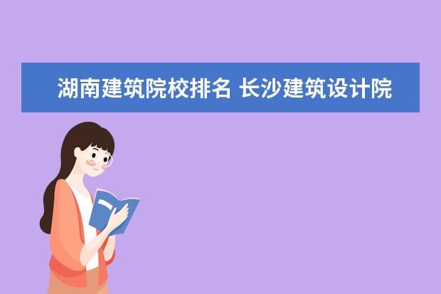 湖南建筑院校排名 长沙建筑设计院排名前十的有哪些