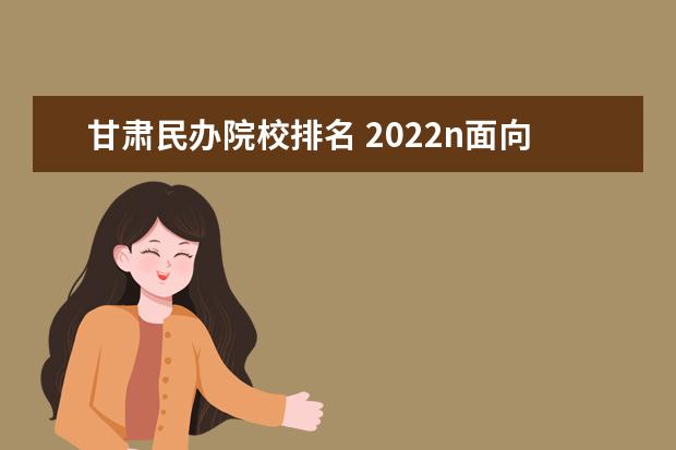 甘肃民办院校排名 2022n面向甘肃招生的书法专业的民办学校有那些 - 百...