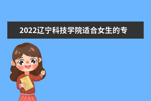 2022辽宁科技学院适合女生的专业有哪些 什么专业好就业 专业排名及介绍 哪些专业最好