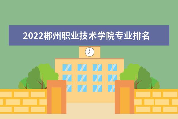 2022郴州职业技术学院专业排名 哪些专业比较好 2021专业排名 哪些专业比较好