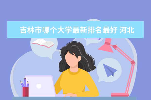 吉林市哪个大学最新排名最好 河北最好的民办大学最新排名