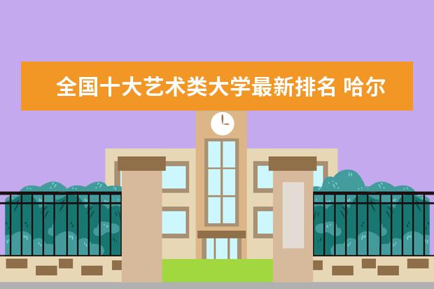 全国十大艺术类大学最新排名 哈尔滨工程大学全国排名第几（历年哈尔滨工程大学最新排名）