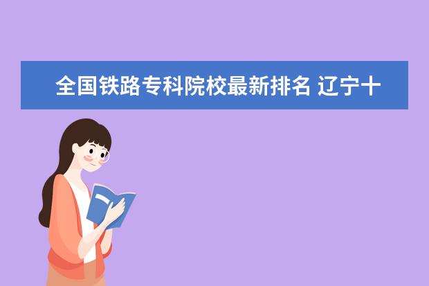 全国铁路专科院校最新排名 辽宁十大专科院校排行榜