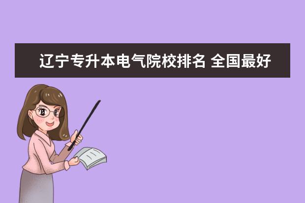 辽宁专升本电气院校排名 全国最好的技术学校排名?