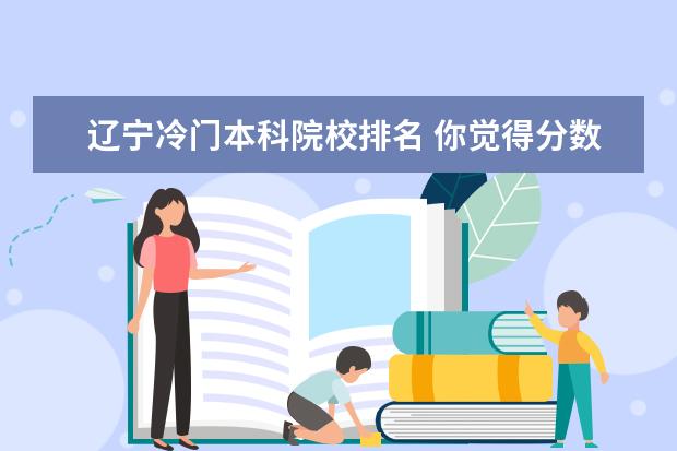 辽宁冷门本科院校排名 你觉得分数高的本科院校和分数低的本科院校差别大吗...