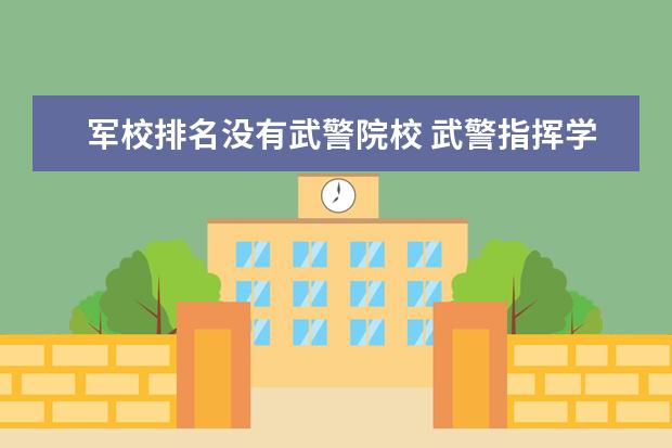 军校排名没有武警院校 武警指挥学院算不算军校?为什么看了百度的军校排名...