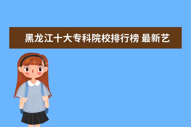 黑龙江十大专科院校排行榜 最新艺术院校排行榜