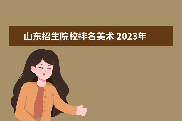 山东招生院校排名美术 2023年山东美术考生综合分510-520分能报考哪些公办...