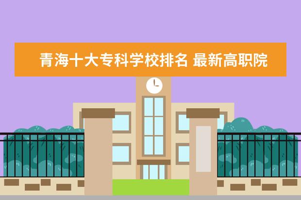 青海十大专科学校排名 最新高职院校排行榜