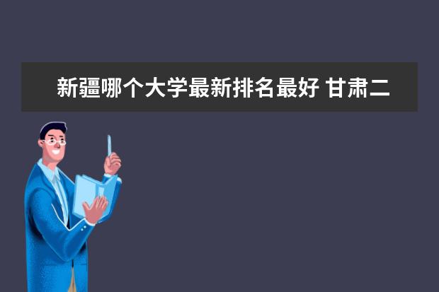 新疆哪个大学最新排名最好 甘肃二本大学最新排名及录取分数线