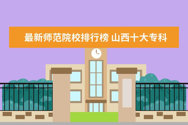 最新师范院校排行榜 山西十大专科学校排名