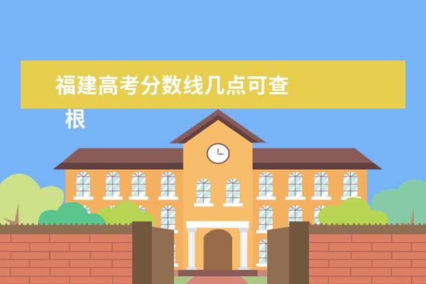 福建高考分数线几点可查    根据高考成绩如何选学校