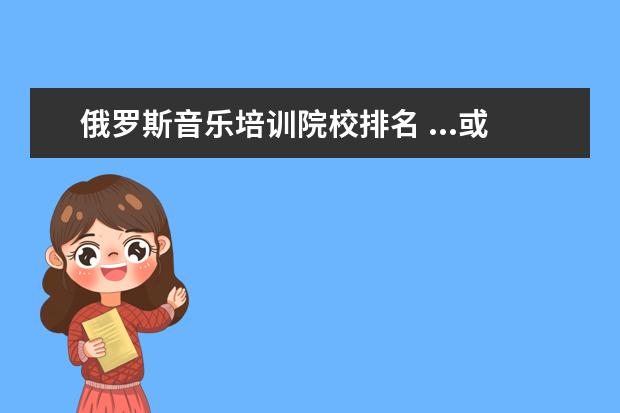 俄罗斯音乐培训院校排名 ...或者俄罗斯,我不知道这2个国家有哪些好的音乐学...