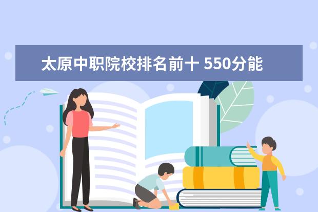 太原中职院校排名前十 550分能上什么大学