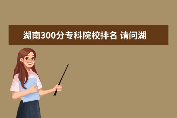 湖南300分专科院校排名 请问湖南大专院校排名