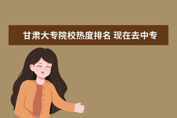 甘肃大专院校热度排名 现在去中专学校学什么技术好?