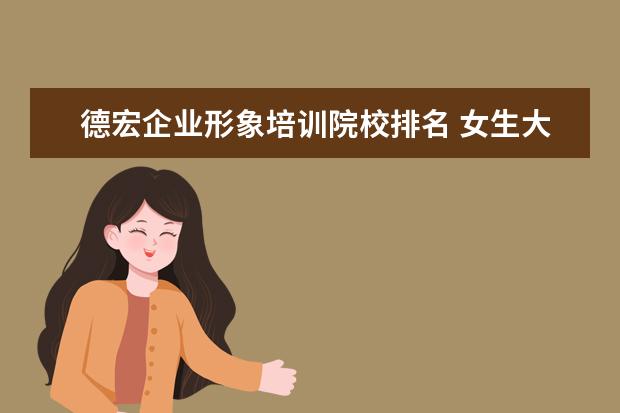 德宏企业形象培训院校排名 女生大专学什么专业好?