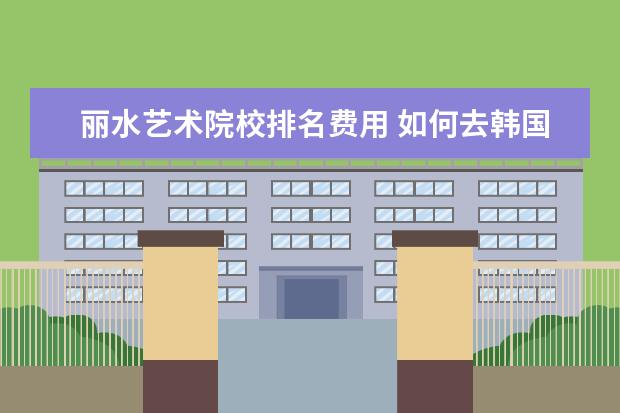 丽水艺术院校排名费用 如何去韩国留学