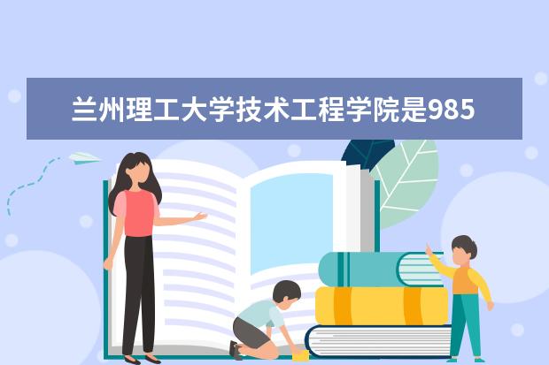 兰州理工大学技术工程学院是985还是211 兰州理工大学技术工程学院排名多少