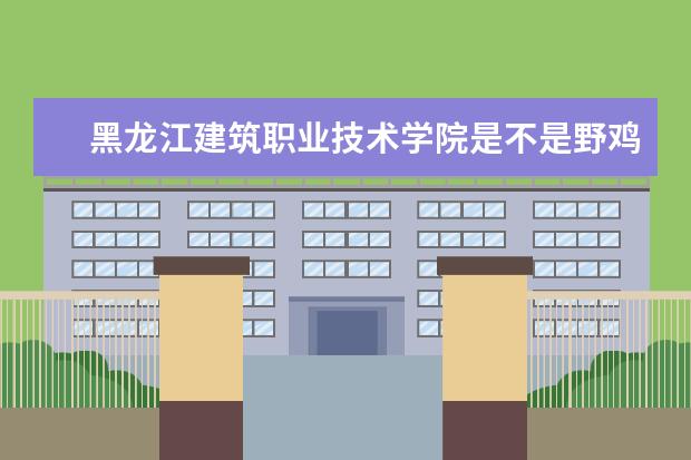 黑龙江建筑职业技术学院是不是野鸡大学 黑龙江建筑职业技术学院是几本