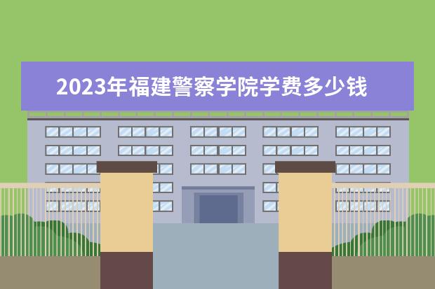 2023年福建警察学院学费多少钱 收费标准是什么