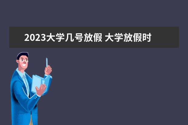 2023大学几号放假 大学放假时间2023暑假时间