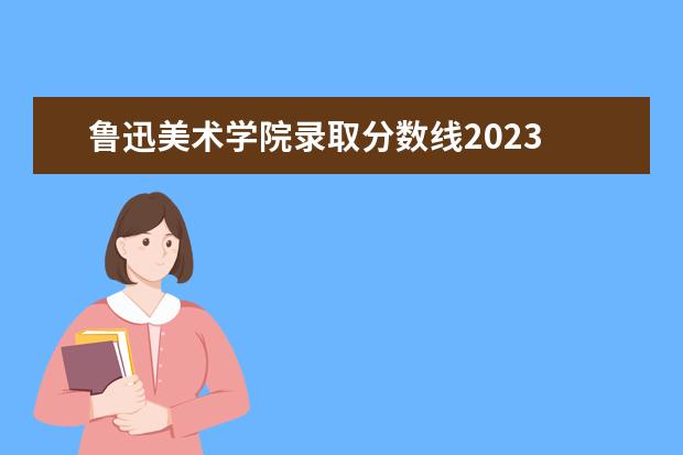 鲁迅美术学院录取分数线2023 2023年鲁美的分数线是多少分呢?