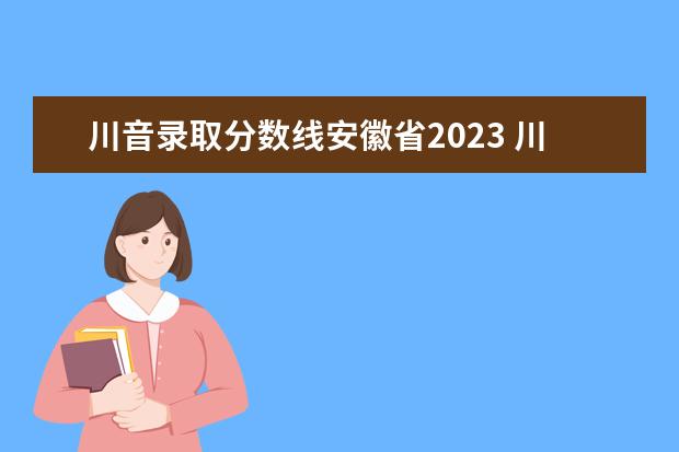 川音录取分数线安徽省2023 川音2023艺考录取分数线