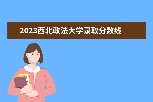 2023西北政法大学录取分数线 陕西大学录取分数线2023年