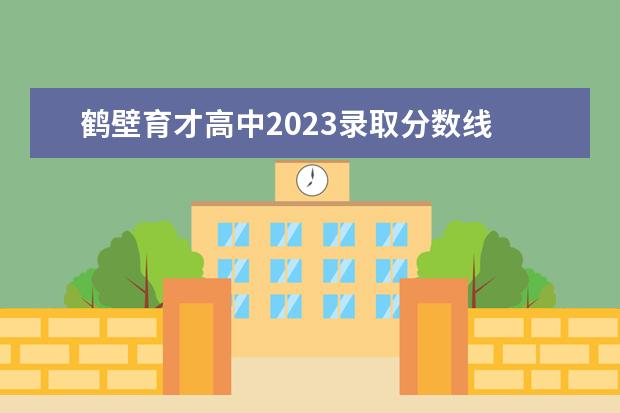 鹤壁育才高中2023录取分数线 鹤壁中招考试录取分数线2022