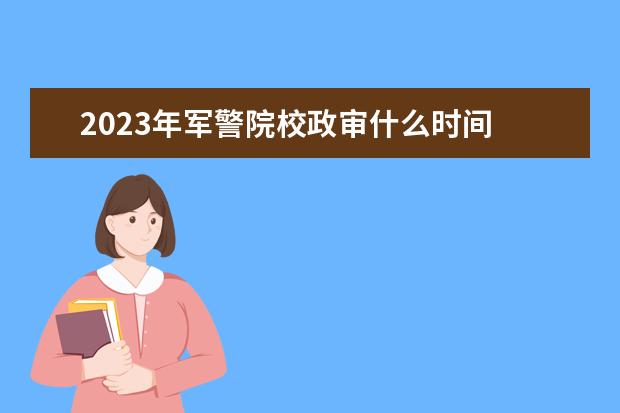 2023年军警院校政审什么时间 学生考军校和警校政审有什么要求