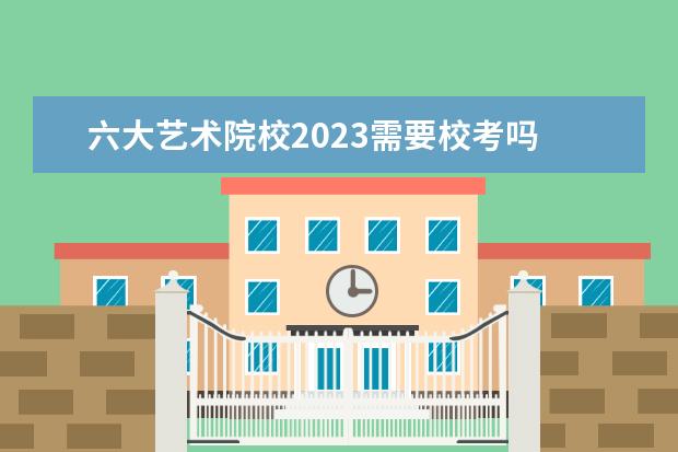 六大艺术院校2023需要校考吗 2023年各大艺术院校校考时间