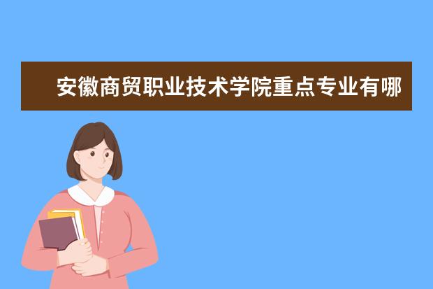 安徽商贸职业技术学院重点专业有哪些  就业状况如何