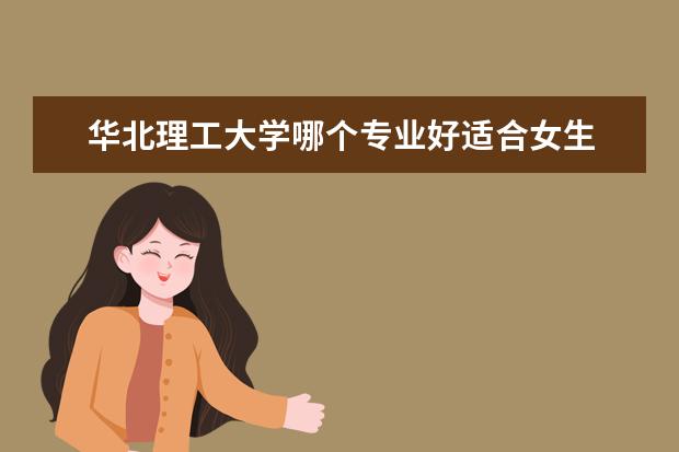 华北理工大学哪个专业好适合女生 华北理工大学的哪些专业比较好?