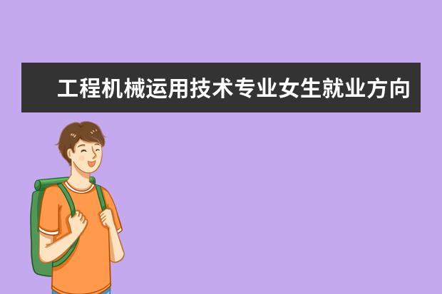 工程机械运用技术专业女生就业方向 工程机械运用与维修专业就业方向有哪些?