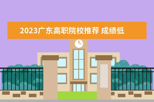 2023广东高职院校推荐 成绩低于春季高考最低录取分数线