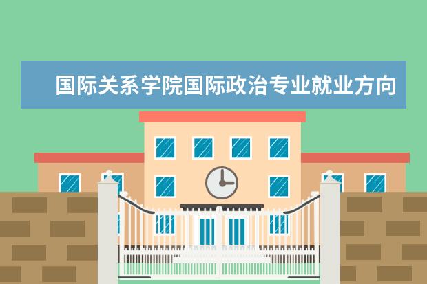 国际关系学院国际政治专业就业方向 国际关系学院国际政治专业研究生怎么样?